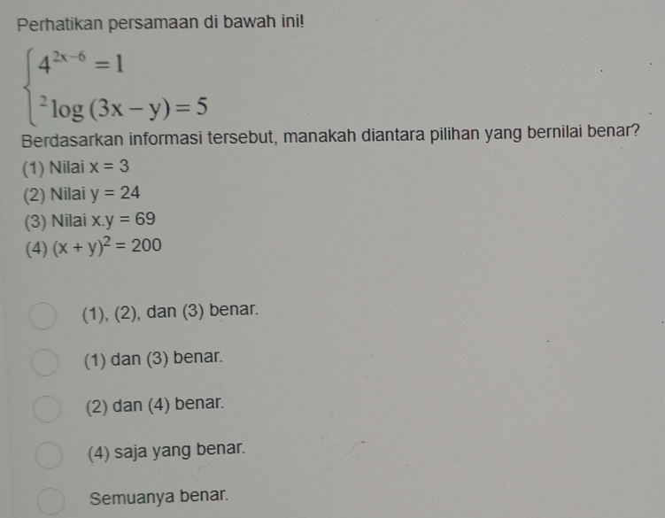 Perhatikan persamaan di bawah ini!
beginarrayl 4^(2x-6)=1 ^2log (3x-y)=5endarray.
Berdasarkan informasi tersebut, manakah diantara pilihan yang bernilai benar?
(1) Nilai x=3
(2) Nilai y=24
(3) Nilai x.y=69
(4) (x+y)^2=200
(1), (2), dan (3) benar.
(1) dan (3) benar.
(2) dan (4) benar.
(4) saja yang benar.
Semuanya benar.