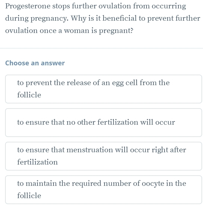 Progesterone stops further ovulation from occurring
during pregnancy. Why is it beneficial to prevent further
ovulation once a woman is pregnant?
Choose an answer
to prevent the release of an egg cell from the
follicle
to ensure that no other fertilization will occur
to ensure that menstruation will occur right after
fertilization
to maintain the required number of oocyte in the
follicle