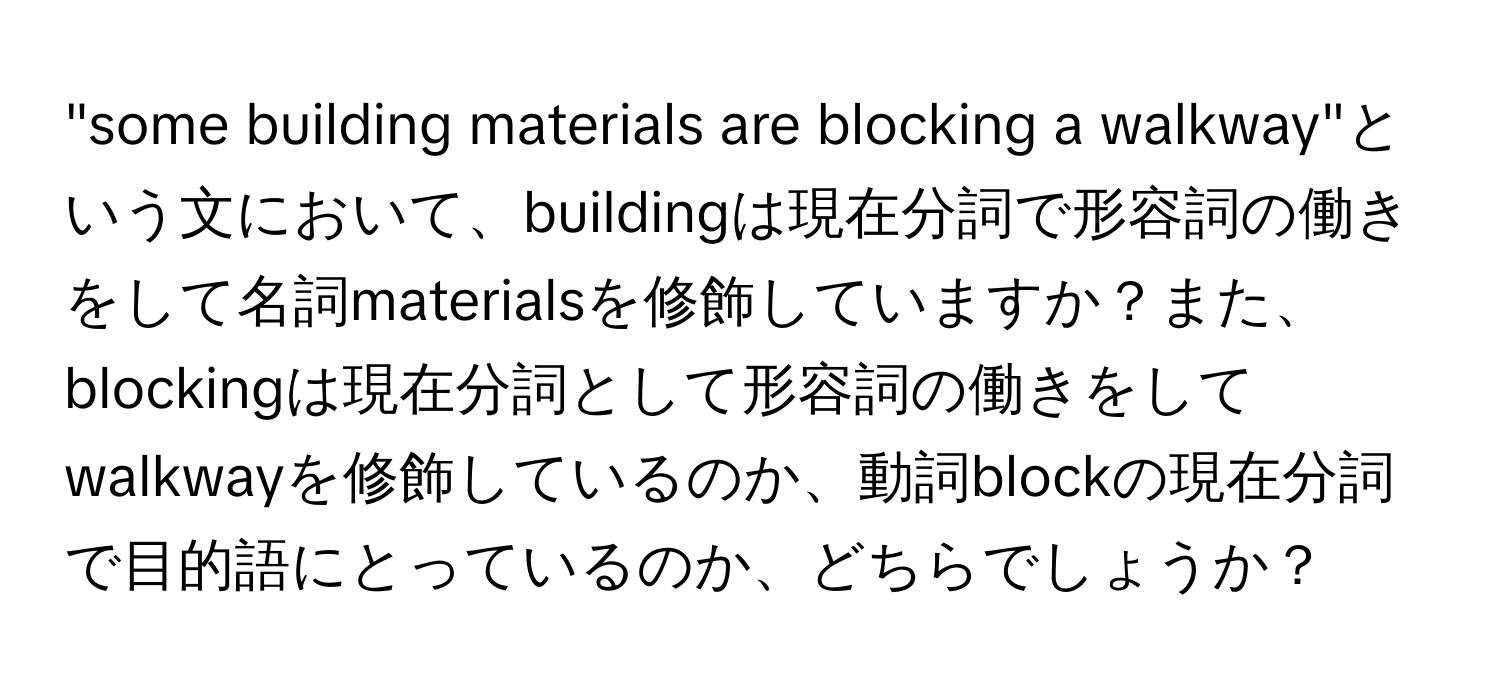 "some building materials are blocking a walkway"という文において、buildingは現在分詞で形容詞の働きをして名詞materialsを修飾していますか？また、blockingは現在分詞として形容詞の働きをしてwalkwayを修飾しているのか、動詞blockの現在分詞で目的語にとっているのか、どちらでしょうか？