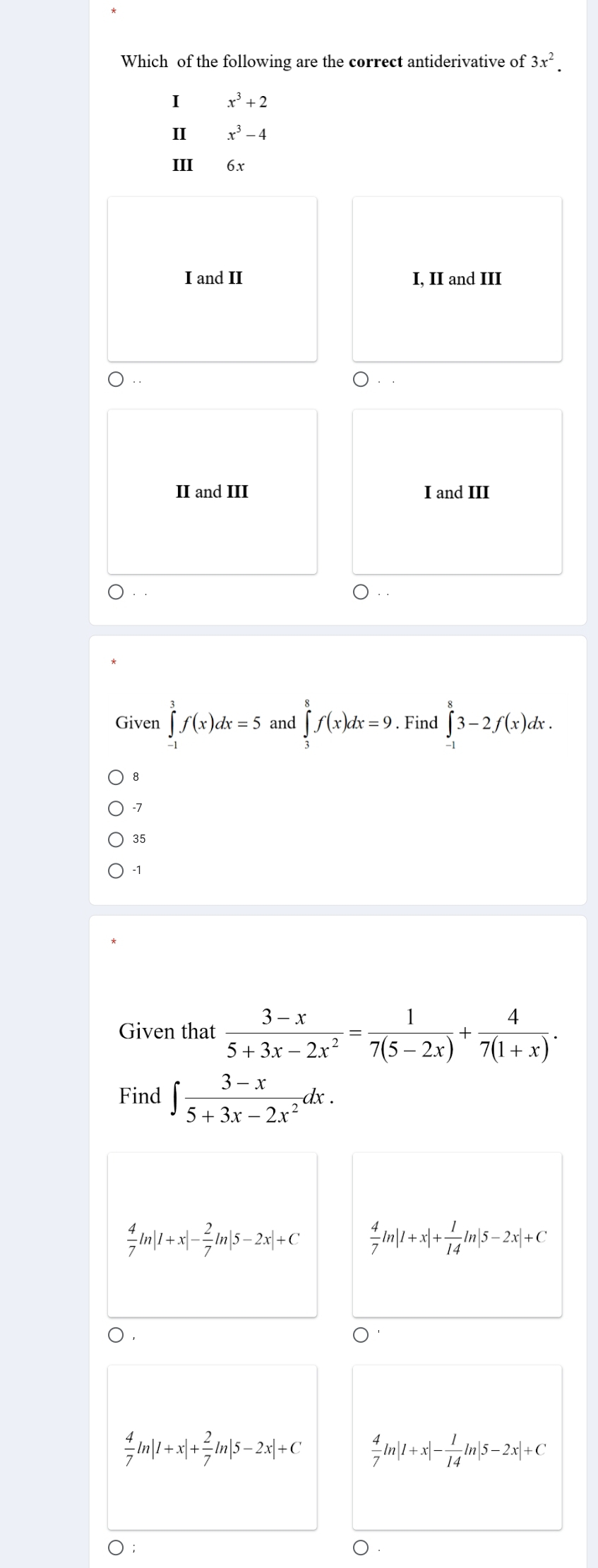 Which of the following are the correct antiderivative of 3x^2. 
I x^3+2
II x^3-4
III 6x
I and II I, II and III
II and III I and III
Given ∈tlimits _(-1)^3f(x)dx=5 and ∈tlimits _3^(8f(x)dx=9. Find ∈tlimits _(-1)^83-2f(x)dx.
8
-7
35
-1
Given that frac 3-x)5+3x-2x^2= 1/7(5-2x) + 4/7(1+x) . 
Find ∈t  (3-x)/5+3x-2x^2 dx.
 4/7 ln |1+x|- 2/7 ln |5-2x|+C  4/7 ln |1+x|+ 1/14 ln |5-2x|+C
 4/7 ln |1+x|+ 2/7 ln |5-2x|+C  4/7 ln |1+x|- 1/14 ln |5-2x|+C
○ ;