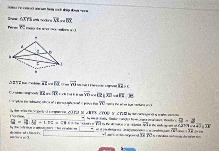 Select the correct answer from each drop-down menu 
Given: △ XYZ with medians overline AZ and overline BX
Prove: overline YO meets the other two medians at O
Y
A
o B
x
C z
H
△ XYZ has medians overline AZ and overline BX Draw vector YO so that it intersects segment overline XZatC
Construct segments overline HZ and overline HX such that H is onvector YO and overline HZparallel overline XB and overline HXparallel overline BZ
Complete the following steps of a paragraph proof to prove that overline YC meets the other two medians at O
By the reflexive property of congruence, ∠ OYB≌ ∠ IYZ ∠ YOB≌ ∠ YHZ by the corresponding angles theorem. 
Theretore, by AA similarity. Similar triangles have proportional sides, therefore,  YO/OH = YB/BZ 
 YO/OH = YB/YB  :  YO/OH =1, YO=OH O is the midpoint of overline YH by the definition of a midpoint overline AO is the midsegment of △ XYH and overline AOparallel overline XH
by the definition of midsegment. This establishes as a parallelogram. Using properties of a parallelogram, overline OH bisects overline XZ By the 
definition of a bisector, and C is the midpoint of overline XZoverline YC is a median and meets the other two 
medians at O.