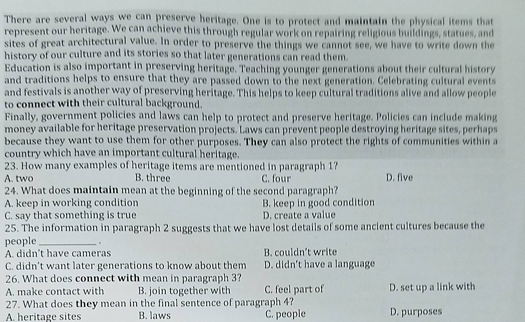 There are several ways we can preserve heritage. One is to protect and maintain the physical items that
represent our heritage. We can achieve this through regular work on repairing religious buildings, statues, and
sites of great architectural value. In order to preserve the things we cannot see, we have to write down the
history of our culture and its stories so that later generations can read them.
Education is also important in preserving heritage. Teaching younger generations about their cultural history
and traditions helps to ensure that they are passed down to the next generation. Celebrating cultural events
and festivals is another way of preserving heritage. This helps to keep cultural traditions alive and allow people
to connect with their cultural background.
Finally, government policies and laws can help to protect and preserve heritage. Policies can include making
money available for heritage preservation projects. Laws can prevent people destroying heritage sites, perhaps
because they want to use them for other purposes. They can also protect the rights of communities within a
country which have an important cultural heritage.
23. How many examples of heritage items are mentioned in paragraph 1?
A. two B. three C. four D. five
24. What does maintain mean at the beginning of the second paragraph?
A. keep in working condition B. keep in good condition
C. say that something is true D. create a value
25. The information in paragraph 2 suggests that we have lost details of some ancient cultures because the
people_
.
A. didn’t have cameras B. couldn’t write
C. didn’t want later generations to know about them D. didn’t have a language
26. What does connect with mean in paragraph 3?
A. make contact with B. join together with C. feel part of D. set up a link with
27. What does they mean in the final sentence of paragraph 4?
A. heritage sites B. laws C. people D. purposes