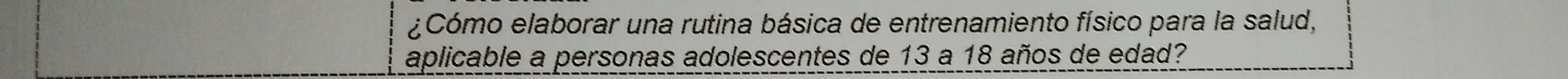 ¿Cómo elaborar una rutina básica de entrenamiento físico para la salud, 
aplicable a personas adolescentes de 13 a 18 años de edad?