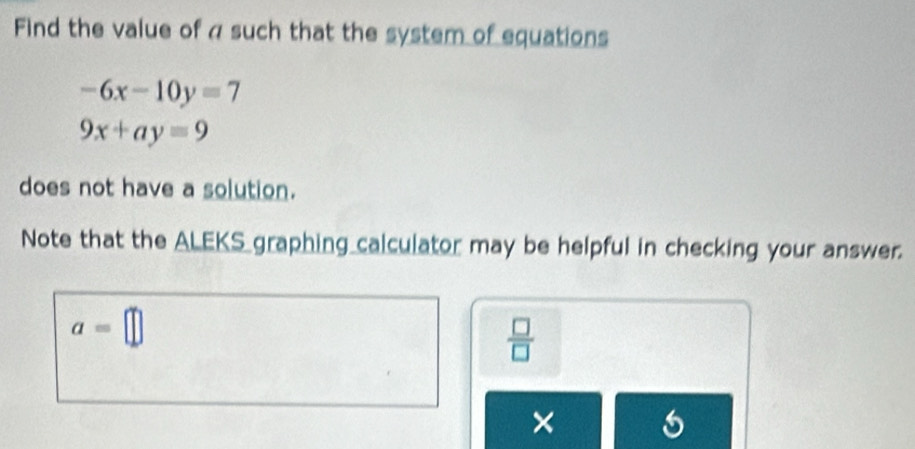 Find the value of a such that the system of equations
-6x-10y=7
9x+ay=9
does not have a solution. 
Note that the ALEKS graphing calculator may be helpful in checking your answer.
a=□
 □ /□  
×