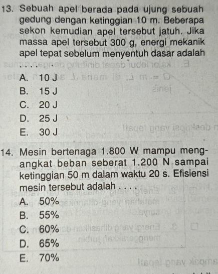 Sebuah apel berada pada ujung sebuah
gedung dengan ketinggian 10 m. Beberapa
sekon kemudian apel tersebut jatuh. Jika
massa apel tersebut 300 g, energi mekanik
apel tepat sebelum menyentuh dasar adalah
A. 10 J
B. 15 J
C. 20 J
D. 25 J
E. 30 J
14. Mesin bertenaga 1.800 W mampu meng-
angkat beban seberat 1.200 N sampai
ketinggian 50 m dalam waktu 20 s. Efisiensi
mesin tersebut adalah . . . .
A. 50%
B. 55%
C. 60%
D. 65%
E. 70%