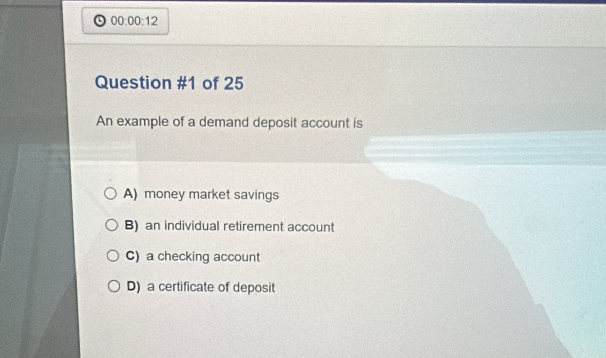 00:00:12 
Question #1 of 25
An example of a demand deposit account is
A) money market savings
B) an individual retirement account
C) a checking account
D) a certificate of deposit