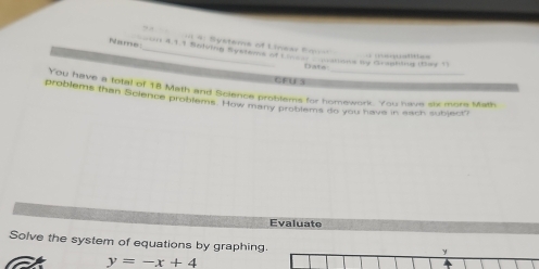 eteme o L neer C 
Nae e 4.1.3 Sntulng Systems of t mone te Graunting Kag t 
Date 
CEUE 5 
prom have a total of 18 Math and Science problems for homework. You have strmore Math 
problems than Science problems. How many prot ems go you have in each subject 
Evaluate 
Solve the system of equations by graphing.
y
y=-x+4