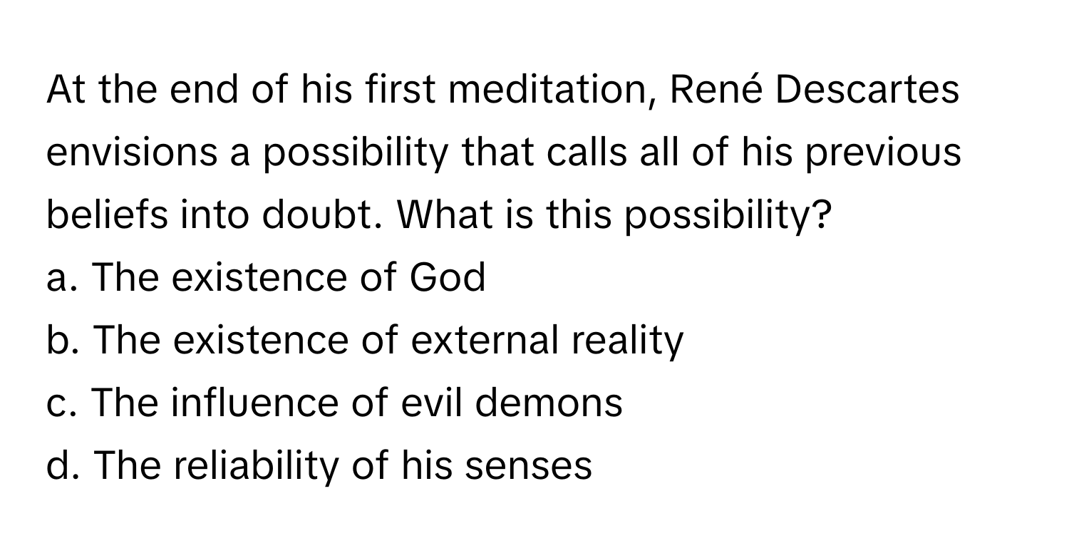 At the end of his first meditation, René Descartes envisions a possibility that calls all of his previous beliefs into doubt. What is this possibility?

a. The existence of God 
b. The existence of external reality 
c. The influence of evil demons 
d. The reliability of his senses