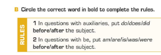 Circle the correct word in bold to complete the rules. 
1 In questions with auxiliaries, put do/does/did 
before/after the subject. 
2 In questions with be, put am/are/is/was/were 
before/after the subject.