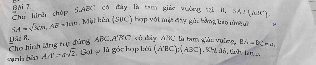 Cho hình chóp S. ABC có đáy là tam giác vuông taiB, SA⊥ (ABC),
SA=sqrt(3)cm, AB=1cm. Mặt bên (SBC) hợp với mặt đáy góc bằng bao nhiêu? 
Bài 8. 
Cho hình lăng trụ đứng ABC. A'B'C' có đáy ABC là tam giác vuông, BA=BC=a, 
cạnh bên AA'=asqrt(2). . Gọi φ là góc hợp bởi (A'BC);(ABC ). Khi đó, tính tanç.