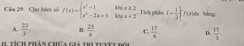 khi
Câu 29. Cho hàm số f(x)=beginarrayl x^2-1 x^2-2x+3endarray. khi beginarrayr x≥ 2 x<2endarray. Tích phân I= 1/2 ∈tlimits _1^(3f(x)dx bằng:
B.
A. frac 23)3.  23/6 . C.  17/6 . D.  17/3 . 
II tích phân chứa giá tri tuyệt đói