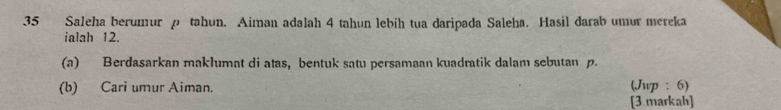 Saleha berumur p tahun. Aiman adalah 4 tahun lebih tua daripada Saleha. Hasil darab umur mereka 
ialah 12. 
(a) Berdasarkan maklumat di atas, bentuk satu persamaan kuadratik dalam sebutan p. 
(b) Cari umur Aiman. (Jwp : 6) 
[3 markah]