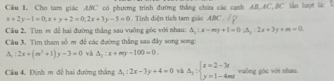 Cho tam giác ABC có phương trình đường thẳng chứa các cạnh AB, AC, BC lằn lượt là:
x+2y-1=0; x+y+2=0; 2x+3y-5=0. Tính diện tích tam giác ABC. 
Câu 2. Tìm m đề hai đường thắng sau vuông góc với nhau: △ _1:x-my+1=0; △ _2:2x+3y+m=0. 
Câu 3. Tìm tham số m đề các đường thắng sau đây song song:
△ _1:2x+(m^2+1)y-3=0 và △ _2:x+my-100=0. 
Câu 4. Định m đề hai đường thắng △ _1:2x-3y+4=0 và Delta _2:beginarrayl x=2-3t y=1-4mtendarray. vuông góc với nhau.