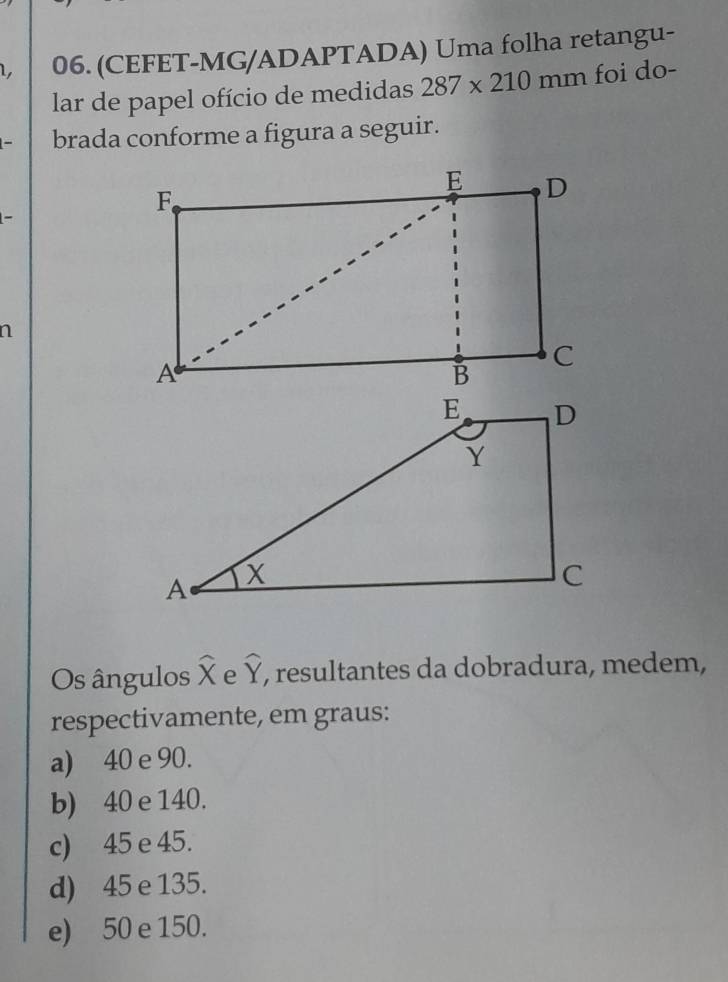 1, 06. (CEFET-MG/ADAPTADA) Uma folha retangu-
lar de papel ofício de medidas 287* 210mm foi do-
brada conforme a figura a seguir.
n
Os ângulos X widehat x widehat Y , resultantes da dobradura, medem,
respectivamente, em graus:
a) 40 e 90.
b) 40 e 140.
c) 45 e 45.
d) 45 e 135.
e) 50 e 150.