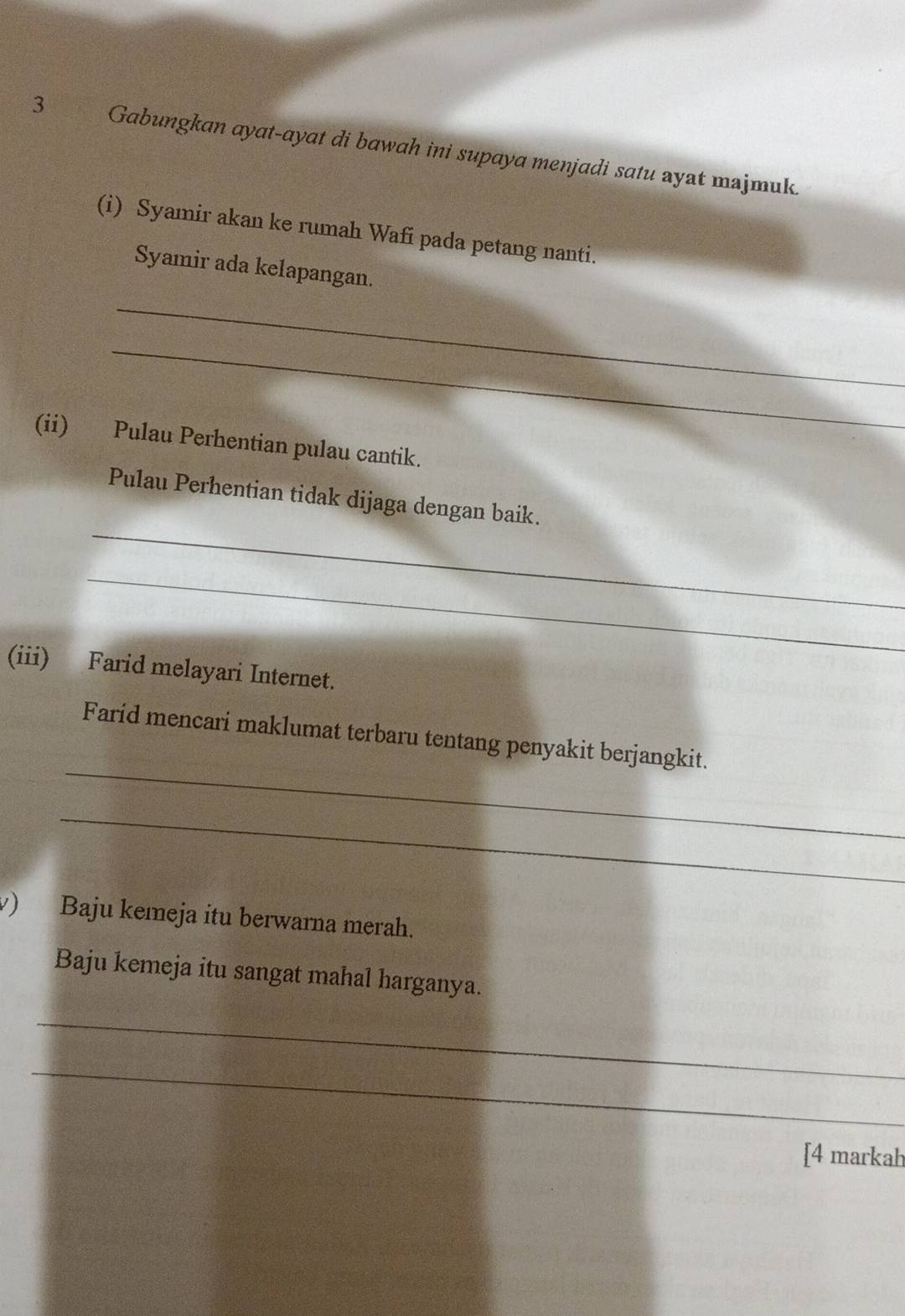 Gabungkan ayat-ayat di bawah ini supaya menjadi satu ayat majmuk. 
(i) Syamir akan ke rumah Wafi pada petang nanti. 
Syamir ada kelapangan. 
_ 
_ 
(ii) Pulau Perhentian pulau cantik. 
_ 
Pulau Perhentian tidak dijaga dengan baik. 
_ 
(iii) Farid melayari Internet. 
_ 
Farid mencari maklumat terbaru tentang penyakit berjangkit. 
_ 
) Baju kemeja itu berwarna merah. 
Baju kemeja itu sangat mahal harganya. 
_ 
_ 
[4 markah