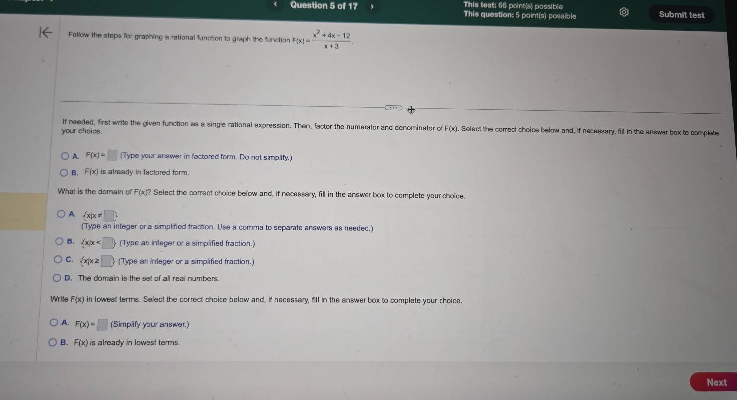 This test: 66 point(s) possible
This question: 5 point(s) possible Submit test
Follow the steps for graphing a rational function to graph the function F(x)= (x^2+4x-12)/x+3 . 
If needed, first write the given function as a single rational expression. Then, factor the numerator and denominator of F(x). . Select the correct choice below and, if necessary, fill in the answer box to complete
your choice.
A. F(x)=□ (Type your answer in factored form. Do not simplify.)
B. F(x) is already in factored form.
What is the domain of F(x)? Select the correct choice below and, if necessary, fill in the answer box to complete your choice.
A.  x|x!= □ 
(Type an integer or a simplified fraction. Use a comma to separate answers as needed.)
B.  x|x (Type an integer or a simplified fraction.)
C.  x|x≥ □  (Type an integer or a simplified fraction.)
D. The domain is the set of all real numbers.
Write F(x) in lowest terms. Select the correct choice below and, if necessary, fill in the answer box to complete your choice.
A. F(x)=□ (Simplify your answer.)
B. F(x) is already in lowest terms.
Next