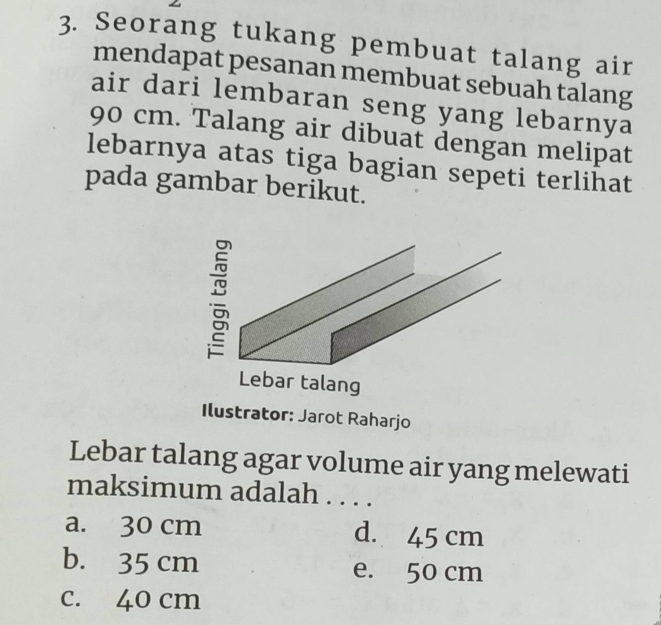 Seorang tukang pembuat talang air
mendapat pesanan membuat sebuah talang
air dari lembaran seng yang lebarnya
90 cm. Talang air dibuat dengan melipat
lebarnya atas tiga bagian sepeti terlihat
pada gambar berikut.
Ilustrator: Jarot Raharjo
Lebar talang agar volume air yang melewati
maksimum adalah . . . .
a. 30 cm d. 45 cm
b. 35 cm
e. 50 cm
c. 40 cm