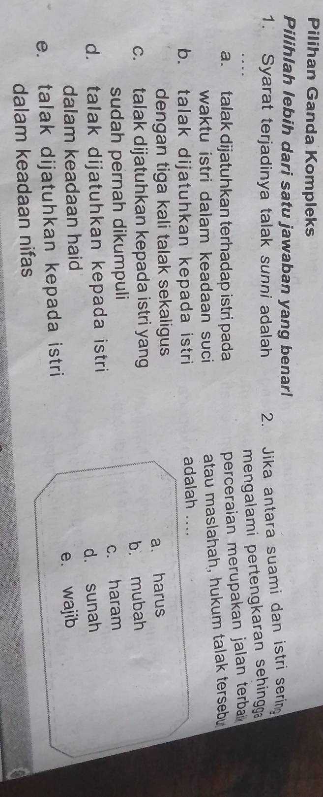 Pilihan Ganda Kompleks
Pilihlah lebih dari satu jawaban yang benar!
1. Syarat terjadinya talak sunni adalah
2. Jika antara suami dan istri sering
mengalami pertengkaran sehinggga 
a. talak dijatuhkan terhadap istri pada
perceraian merupakan jalan terba 
waktu istri dalam keadaan suci
atau maslahah, hukum talak tersebu
b. talak dijatuhkan kepada istri adalah ....
dengan tiga kali talak sekaligus
c. talak dijatuhkan kepada istri yang a. harus
sudah pernah dikumpuli b. mubah
d. talak dijatuhkan kepada istri c. haram
dalam keadaan haid d. sunah
e. talak dijatuhkan kepada istri e. wajib
dalam keadaan nifas