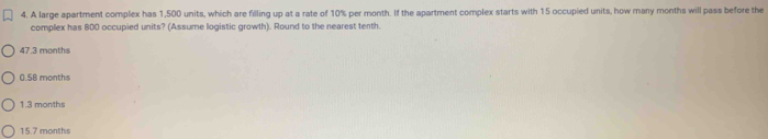 A large apartment complex has 1,500 units, which are filling up at a rate of 10% per month. If the apartment complex starts with 15 occupied units, how many months will pass before the
complex has 800 occupied units? (Assume logistic growth). Round to the nearest tenth.
47.3 months
0 58 months
1.3 months
15.7 months