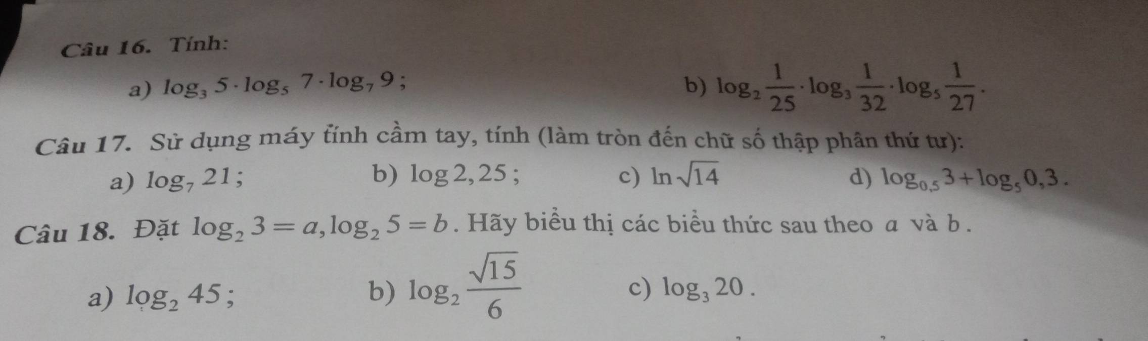 Tính:
a) log _35· log _57· log _79; b) log _2 1/25 · log _3 1/32 · log _5 1/27 . 
Câu 17. Sử dụng máy tính cầm tay, tính (làm tròn đến chữ số thập phân thứ tư):
b) log 2,25; 
a) log _721 : c) ln sqrt(14) d) log _0,53+log _50,3. 
Câu 18. Đặt log _23=a, log _25=b. Hãy biểu thị các biểu thức sau theo a và b.
a) log _245 :
b) log _2 sqrt(15)/6 
c) log _320.