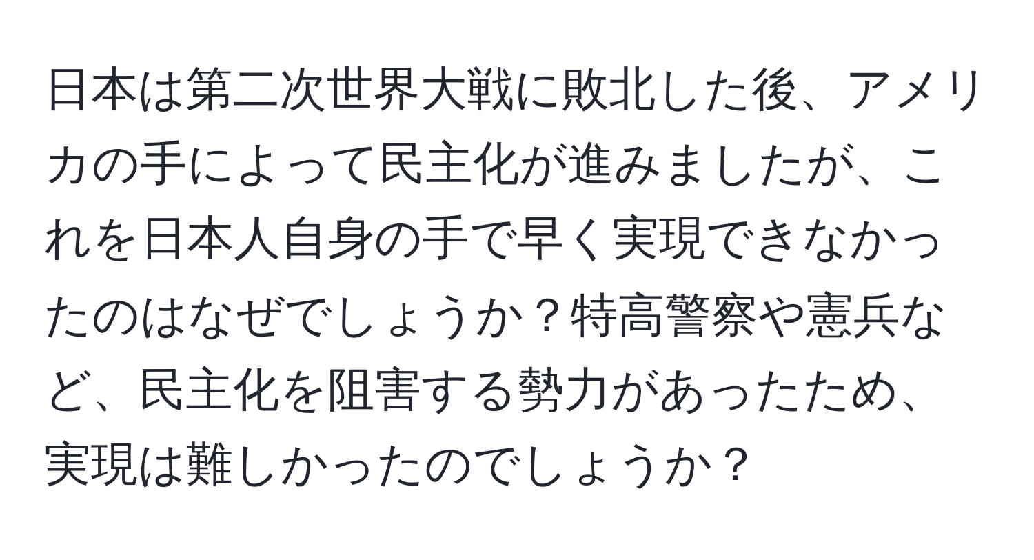 日本は第二次世界大戦に敗北した後、アメリカの手によって民主化が進みましたが、これを日本人自身の手で早く実現できなかったのはなぜでしょうか？特高警察や憲兵など、民主化を阻害する勢力があったため、実現は難しかったのでしょうか？