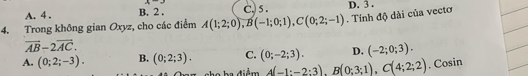 x-3
A. 4. B. 2. C. 5. D. 3.
4. Trong không gian Oxyz, cho các điểm A(1;2;0), B(-1;0;1), C(0;2;-1). Tính độ dài của vectơ
vector AB-2vector AC.
A. (0;2;-3). B. (0;2;3). C. (0;-2;3). D. (-2;0;3). 
he điểm A(-1;-2;3), B(0;3;1), C(4;2;2). Cosin