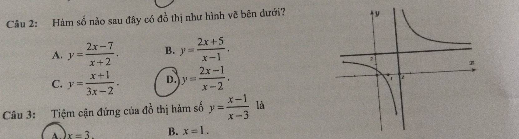 Hàm số nào sau đây có đồ thị như hình vẽ bên dưới?
A. y= (2x-7)/x+2 .
B. y= (2x+5)/x-1 .
C. y= (x+1)/3x-2 .
D. y= (2x-1)/x-2 . 
Câu 3: Tiệm cận đứng của đồ thị hàm số y= (x-1)/x-3  là
A. x=3. B. x=1.