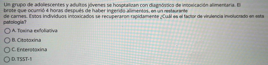 Un grupo de adolescentes y adultos jóvenes se hosptalizan con diagnóstico de intoxicación alimentaria. El
brote que ocurrió 4 horas después de haber ingerido alimentos, en un restaurante
de carnes. Estos individuos intoxicados se recuperaron rapidamente ¿Cuál es el factor de virulencia involucrado en esta
patología?
A. Toxina exfoliativa
B. Citotoxina
C. Enterotoxina
D. TSST-1