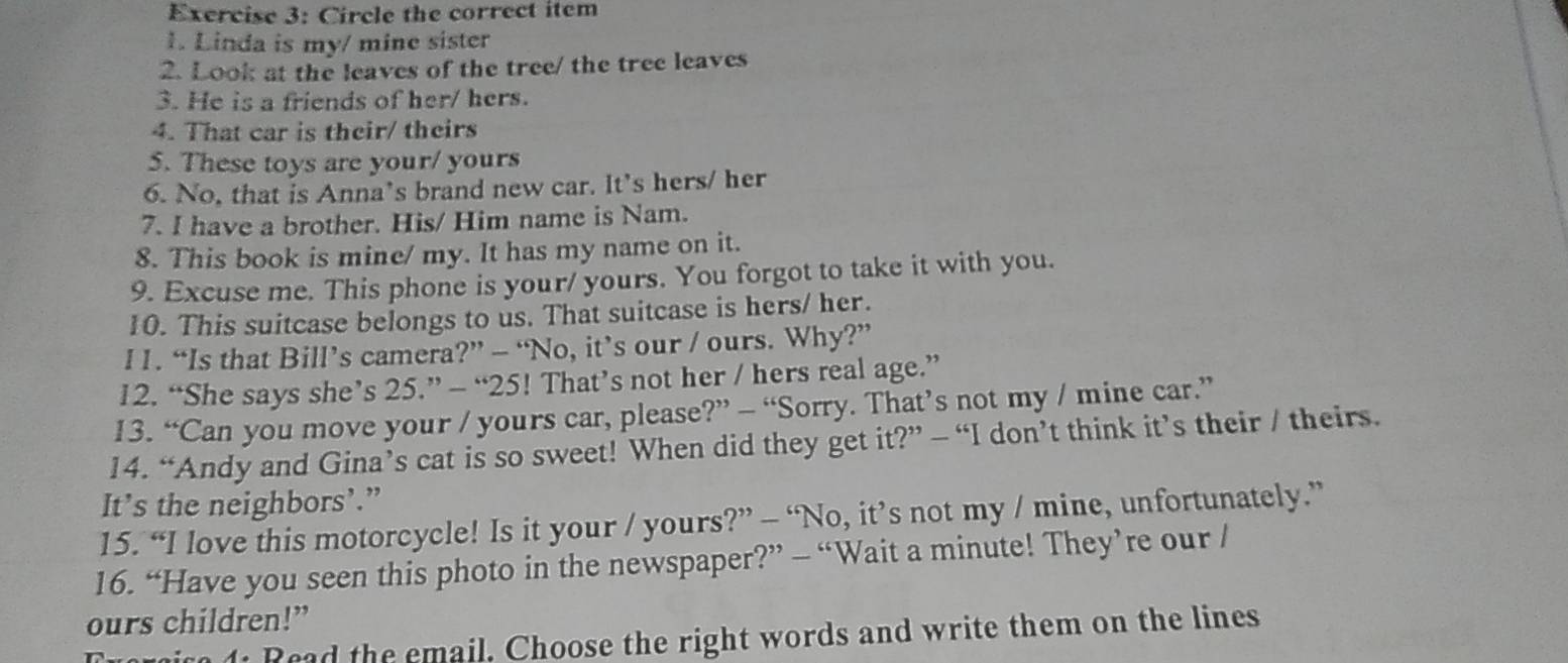 Circle the correct item 
1. Linda is my/ mine sister 
2. Look at the leaves of the tree/ the tree leaves 
3. He is a friends of her/ hers. 
4. That car is their/ theirs 
5. These toys are your/ yours 
6. No, that is Anna’s brand new car. It's hers/ her 
7. I have a brother. His/ Him name is Nam. 
8. This book is mine/ my. It has my name on it. 
9. Excuse me. This phone is your/ yours. You forgot to take it with you. 
10. This suitcase belongs to us. That suitcase is hers/ her. 
l1. “Is that Bill’s camera?” — “No, it’s our / ours. Why?” 
12. “She says she’s 25.” - “ 25! That’s not her / hers real age.” 
13. “Can you move your / yours car, please?” - “Sorry. That’s not my / mine car.” 
14. “Andy and Gina’s cat is so sweet! When did they get it?” - “I don’t think it’s their / theirs. 
It’s the neighbors’.” 
15. “I love this motorcycle! Is it your / yours?” — “No, it’s not my / mine, unfortunately.” 
16. “Have you seen this photo in the newspaper?” - “Wait a minute! They’re our / 
ours children!” 
Tuorico 4: Read the email. Choose the right words and write them on the lines
