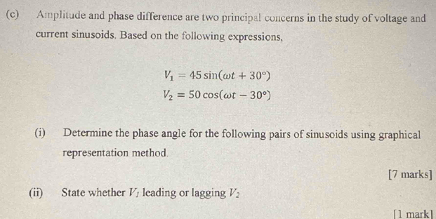 Amplitude and phase difference are two principal concerns in the study of voltage and 
current sinusoids. Based on the following expressions,
V_1=45sin (omega t+30°)
V_2=50cos (omega t-30°)
(i) Determine the phase angle for the following pairs of sinusoids using graphical 
representation method. 
[7 marks] 
(ii) State whether V_1 leading or lagging V
[1 mark]