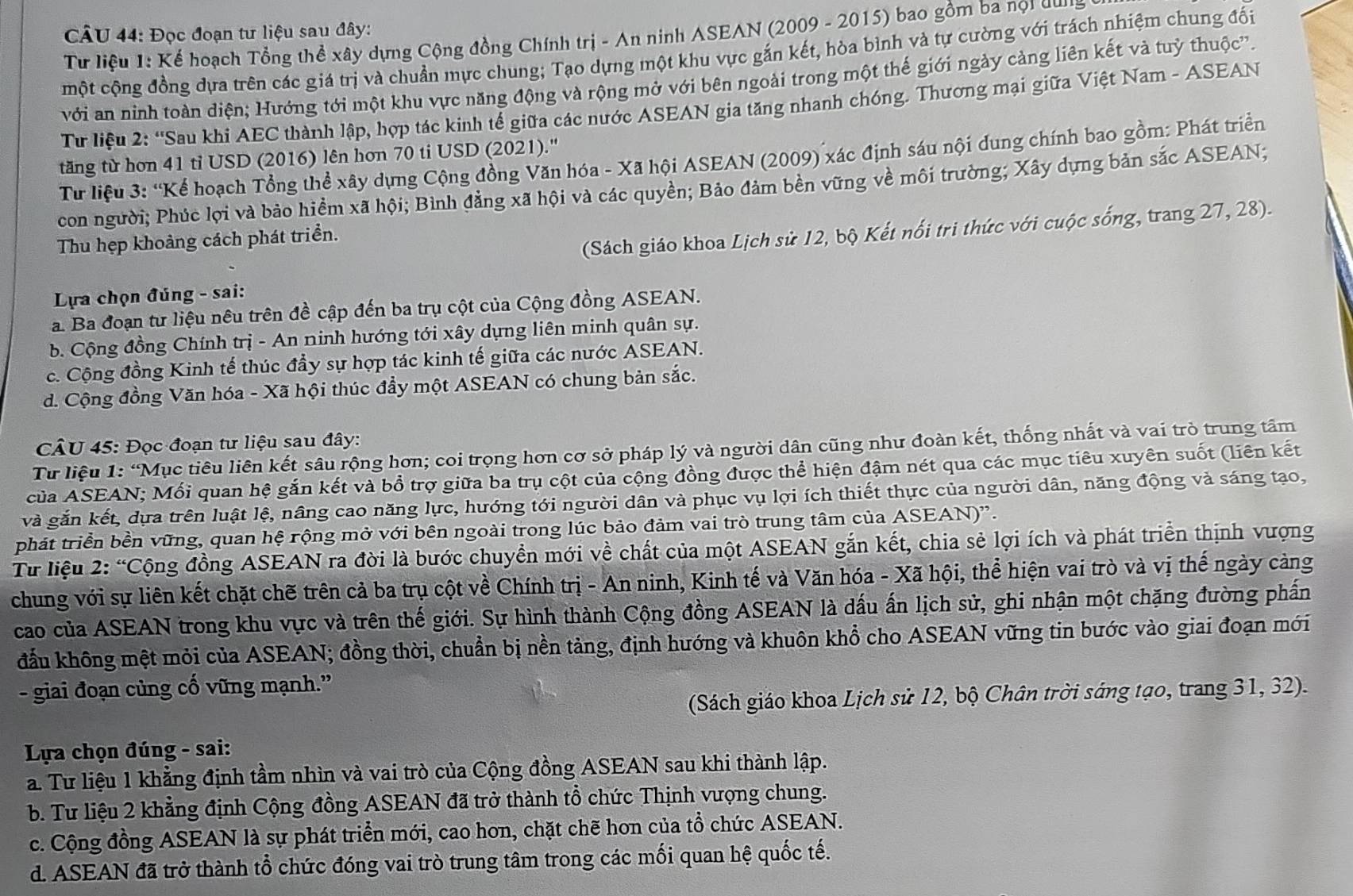 Đọc đoạn tư liệu sau đây:
Từ liệu 1: Kể hoạch Tổng thể xây dựng Cộng đồng Chính trị - An ninh ASEAN (2009 - 2015) bao gồm ba nọi qu
một cộng đồng dựa trên các giá trị và chuẩn mực chung; Tạo dựng một khu vực gắn kết, hòa bình và tự cường với trách nhiệm chung đối
với an ninh toàn diện; Hướng tới một khu vực năng động và rộng mở với bên ngoài trong một thế giới ngày cảng liên kết và tuỷ thuộc''.
Từ liệu 2: 'Sau khi AEC thành lập, hợp tác kinh tế giữa các nước ASEAN gia tăng nhanh chóng. Thương mại giữa Việt Nam - ASEAN
tăng từ hơn 41 tỉ USD (2016) lên hơn 70 ti USD (2021).''
Từ liệu 3: “Kể hoạch Tổng thể xây dựng Cộng đồng Văn hóa - Xã hội ASEAN (2009) xác định sáu nội dung chính bao gồm: Phát triển
con người; Phúc lợi và bảo hiểm xã hội; Bình đẳng xã hội và các quyền; Bảo đảm bền vững về môi trường; Xây dựng bản sắc ASEAN;
Thu hẹp khoảng cách phát triển.
(Sách giáo khoa Lịch sử 12, bộ Kết nổi tri thức với cuộc sống, trang 27, 28).
Lựa chọn đúng - sai:. Ba đoạn tư liệu nêu trên đề cập đến ba trụ cột của Cộng đồng ASEAN.
b. Cộng đồng Chính trị - An ninh hướng tới xây dựng liên minh quân sự.
c. Cộng đồng Kinh tế thúc đầy sự hợp tác kinh tế giữa các nước ASEAN.
d. Cộng đồng Văn hóa - Xã hội thúc đẩy một ASEAN có chung bản sắc.
CÂU 45: Đọc đoạn tư liệu sau đây:
Từ liệu 1: “Mục tiêu liên kết sâu rộng hơn; coi trọng hơn cơ sở pháp lý và người dân cũng như đoàn kết, thống nhất và vai trò trung tâm
của ASEAN; Mối quan hệ gắn kết và bổ trợ giữa ba trụ cột của cộng đồng được thể hiện đậm nét qua các mục tiêu xuyên suốt (liên kết
và gắn kết, dựa trên luật lệ, nâng cao năng lực, hướng tới người dân và phục vụ lợi ích thiết thực của người dân, năng động và sáng tạo,
phát triển bền vững, quan hệ rộng mở với bên ngoài trong lúc bảo đảm vai trò trung tâm của ASEAN)'.
Từ liệu 2: “Cộng đồng ASEAN ra đời là bước chuyển mới về chất của một ASEAN gắn kết, chia sẻ lợi ích và phát triển thịnh vượng
chung với sự liên kết chặt chẽ trên cả ba trụ cột về Chính trị - An ninh, Kinh tế và Văn hóa - Xã hội, thể hiện vai trò và vị thế ngày càng
cao của ASEAN trong khu vực và trên thế giới. Sự hình thành Cộng đồng ASEAN là dấu ấn lịch sử, ghi nhận một chặng đường phần
đấu không mệt mỏi của ASEAN; đồng thời, chuẩn bị nền tảng, định hướng và khuôn khổ cho ASEAN vững tin bước vào giai đoạn mới
- giai đoạn củng cố vững mạnh.”
(Sách giáo khoa Lịch sử 12, bộ Chân trời sáng tạo, trang 31, 32).
*  Lựa chọn đúng - sai:
a. Tư liệu 1 khẳng định tầm nhìn và vai trò của Cộng đồng ASEAN sau khi thành lập.
b. Tư liệu 2 khẳng định Cộng đồng ASEAN đã trở thành tổ chức Thịnh vượng chung.
c. Cộng đồng ASEAN là sự phát triển mới, cao hơn, chặt chẽ hơn của tổ chức ASEAN.
d. ASEAN đã trở thành tổ chức đóng vai trò trung tâm trong các mối quan hệ quốc tế.