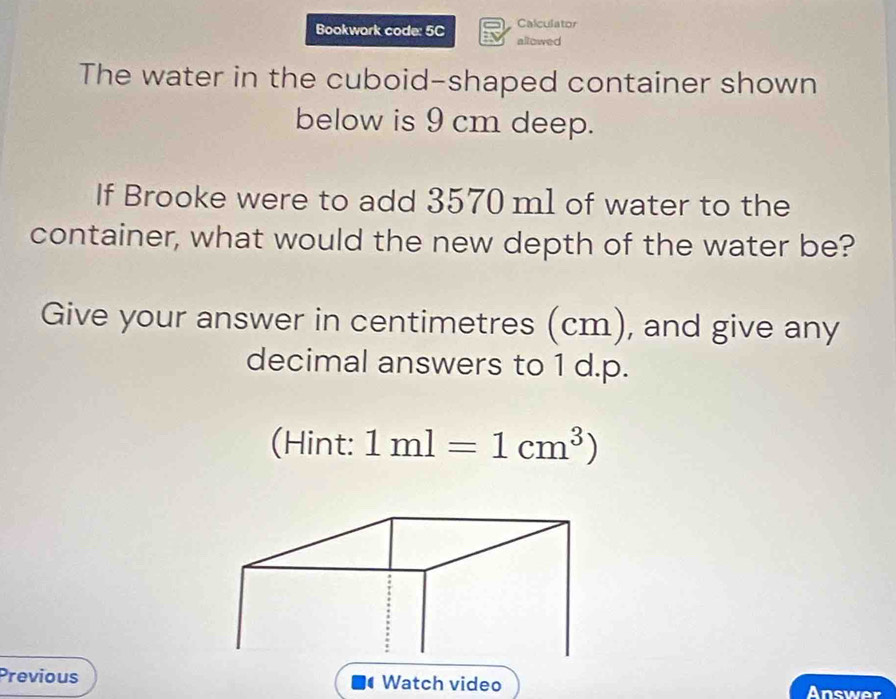 Calculator 
Bookwork code: 5C allowed 
The water in the cuboid-shaped container shown 
below is 9 cm deep. 
If Brooke were to add 3570 ml of water to the 
container, what would the new depth of the water be? 
Give your answer in centimetres (cm), and give any 
decimal answers to 1 d.p. 
(Hint: 1ml=1cm^3)
Previous Watch video Answer