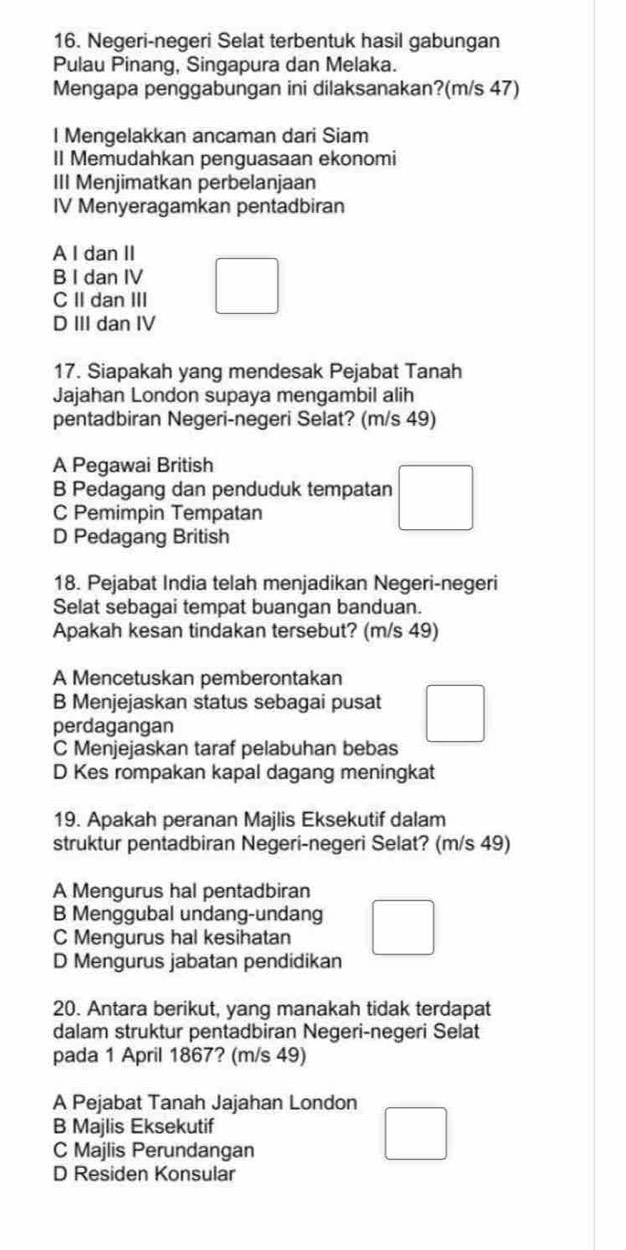 Negeri-negeri Selat terbentuk hasil gabungan
Pulau Pinang, Singapura dan Melaka.
Mengapa penggabungan ini dilaksanakan?(m/s 47)
l Mengelakkan ancaman dari Siam
II Memudahkan penguasaan ekonomi
III Menjimatkan perbelanjaan
IV Menyeragamkan pentadbiran
A I dan II
B I dan IV
C II dan III
D III dan IV
17. Siapakah yang mendesak Pejabat Tanah
Jajahan London supaya mengambil alih
pentadbiran Negeri-negeri Selat? (m/s 49)
A Pegawai British
B Pedagang dan penduduk tempatan
C Pemimpin Tempatan
D Pedagang British
18. Pejabat India telah menjadikan Negeri-negeri
Selat sebagai tempat buangan banduan.
Apakah kesan tindakan tersebut? (m/s 49)
A Mencetuskan pemberontakan
B Menjejaskan status sebagai pusat
perdagangan
C Menjejaskan taraf pelabuhan bebas
D Kes rompakan kapal dagang meningkat
19. Apakah peranan Majlis Eksekutif dalam
struktur pentadbiran Negeri-negeri Selat? (m/s 49)
A Mengurus hal pentadbiran
B Menggubal undang-undang
C Mengurus hal kesihatan
D Mengurus jabatan pendidikan
20. Antara berikut, yang manakah tidak terdapat
dalam struktur pentadbiran Negeri-negeri Selat
pada 1 April 1867? (m/s 49)
A Pejabat Tanah Jajahan London
B Majlis Eksekutif
C Majlis Perundangan
D Residen Konsular