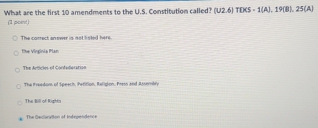 What are the first 10 amendments to the U.S. Constitution called? (U2.6) TEK -1( A), 19(B),25(A)
(1 point)
The correct answer is not listed here.
The Virginia Plan
The Articles of Confederation
The Freedom of Speech, Perition, Religion, Press and Assembly
The Bill of Rights
The Declaration of Independence