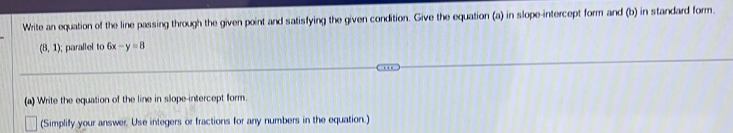 Write an equation of the line passing through the given point and satisfying the given condition. Give the equation (a) in slope-intercept form and (b) in standard form.
(8,1) ); parallel to 6x-y=8
(a) Write the equation of the line in slope-intercept form. 
(Simplify your answer. Use integers or fractions for any numbers in the equation.)