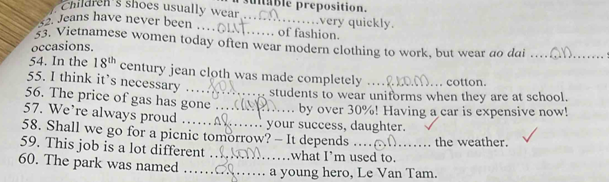 ultable preposition. 
Children's shoes usually wear 
very quickly. 
32. Jeans have never been …_ _of fashion. 
53. Vietnamese women today often wear modern clothing to work, but wear do dai . . 
occasions. 
54. In the 18^(th) century jean cloth was made completely_ 
55. I think it’s necessary … 
. cotton. 
students to wear uniforms when they are at school. 
56. The price of gas has gone 
57. We’re always proud ._ 
by over 30%! Having a car is expensive now! 
your success, daughter. 
58. Shall we go for a picnic tomorrow? - It depends 
the weather. 
59. This job is a lot different _what I’m used to._ 
60. The park was named_ 
a young hero, Le Van Tam.