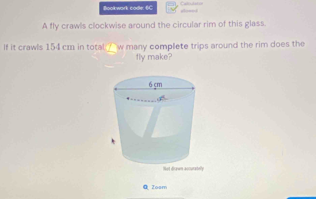 Calculator 
Bookwork code: 6C allowed 
A fly crawls clockwise around the circular rim of this glass. 
If it crawls 154 cm in total / w many complete trips around the rim does the 
fly make? 
Q Zoom