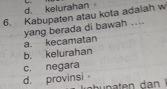 d. kelurahan
6. Kabupaten atau kota adalah w
yang berada di bawah ....
a. kecamatan
b. kelurahan
c. negara
d. provinsi
kübupaten dan