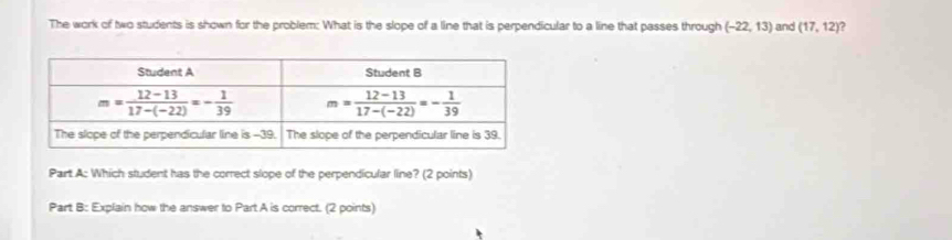 The work of two students is shown for the problem: What is the slope of a line that is perpendicular to a line that passes through (-22,13) and (17,12) )
Part A: Which student has the correct slope of the perpendicular line? (2 points)
Part B: Explain how the answer to Part A is correct. (2 points)