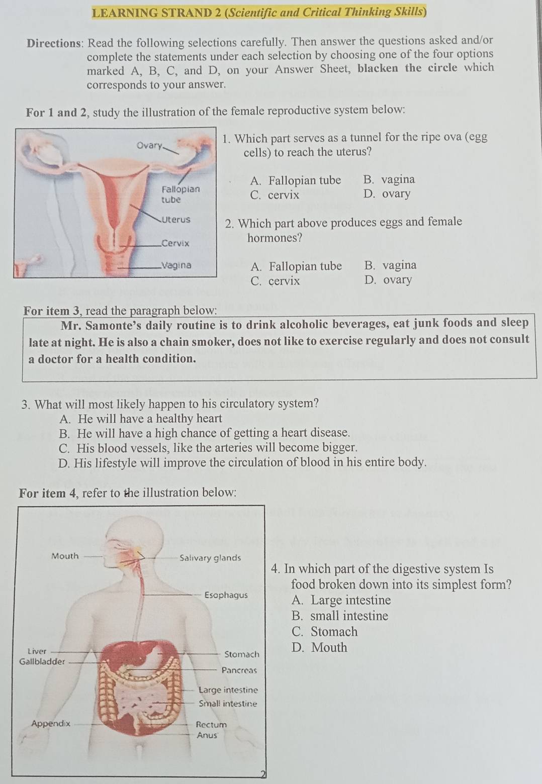 LEARNING STRAND 2 (Scientific and Critical Thinking Skills)
Directions: Read the following selections carefully. Then answer the questions asked and/or
complete the statements under each selection by choosing one of the four options
marked A, B, C, and D, on your Answer Sheet, blacken the circle which
corresponds to your answer.
For 1 and 2, study the illustration of the female reproductive system below:
Which part serves as a tunnel for the ripe ova (egg
cells) to reach the uterus?
A. Fallopian tube B. vagina
C. cervix D. ovary
Which part above produces eggs and female
hormones?
A. Fallopian tube B. vagina
C. cervix D. ovary
For item 3, read the paragraph below:
Mr. Samonte’s daily routine is to drink alcoholic beverages, eat junk foods and sleep
late at night. He is also a chain smoker, does not like to exercise regularly and does not consult
a doctor for a health condition.
3. What will most likely happen to his circulatory system?
A. He will have a healthy heart
B. He will have a high chance of getting a heart disease.
C. His blood vessels, like the arteries will become bigger.
D. His lifestyle will improve the circulation of blood in his entire body.
For item 4, refer to the illustration below:
n which part of the digestive system Is
food broken down into its simplest form?
A. Large intestine
B. small intestine
C. Stomach
D. Mouth