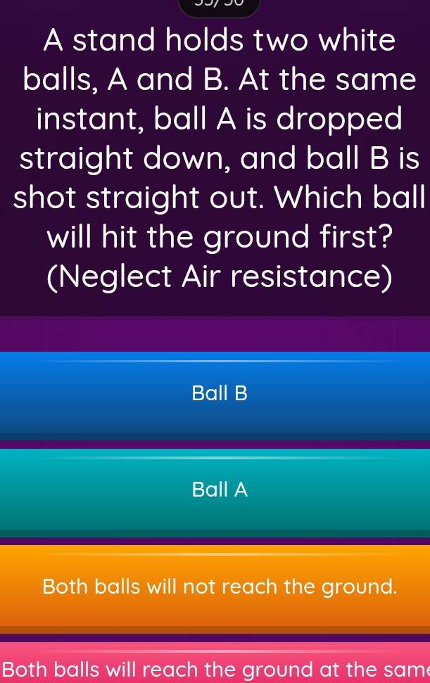 A stand holds two white
balls, A and B. At the same
instant, ball A is dropped
straight down, and ball B is
shot straight out. Which ball
will hit the ground first?
(Neglect Air resistance)
Ball B
Ball A
Both balls will not reach the ground.
Both balls will reach the ground at the same