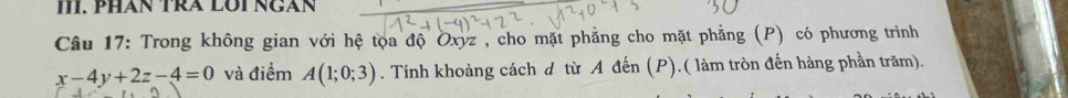 PHAN TRA LÜI NGAN 
Câu 17: Trong không gian với hệ tọa độ Oxyz , cho mặt phẳng cho mặt phẳng (P) có phương trình
x-4y+2z-4=0 và điểm A(1;0;3). Tính khoảng cách d từ A đến (P).( làm tròn đến hàng phần trăm).