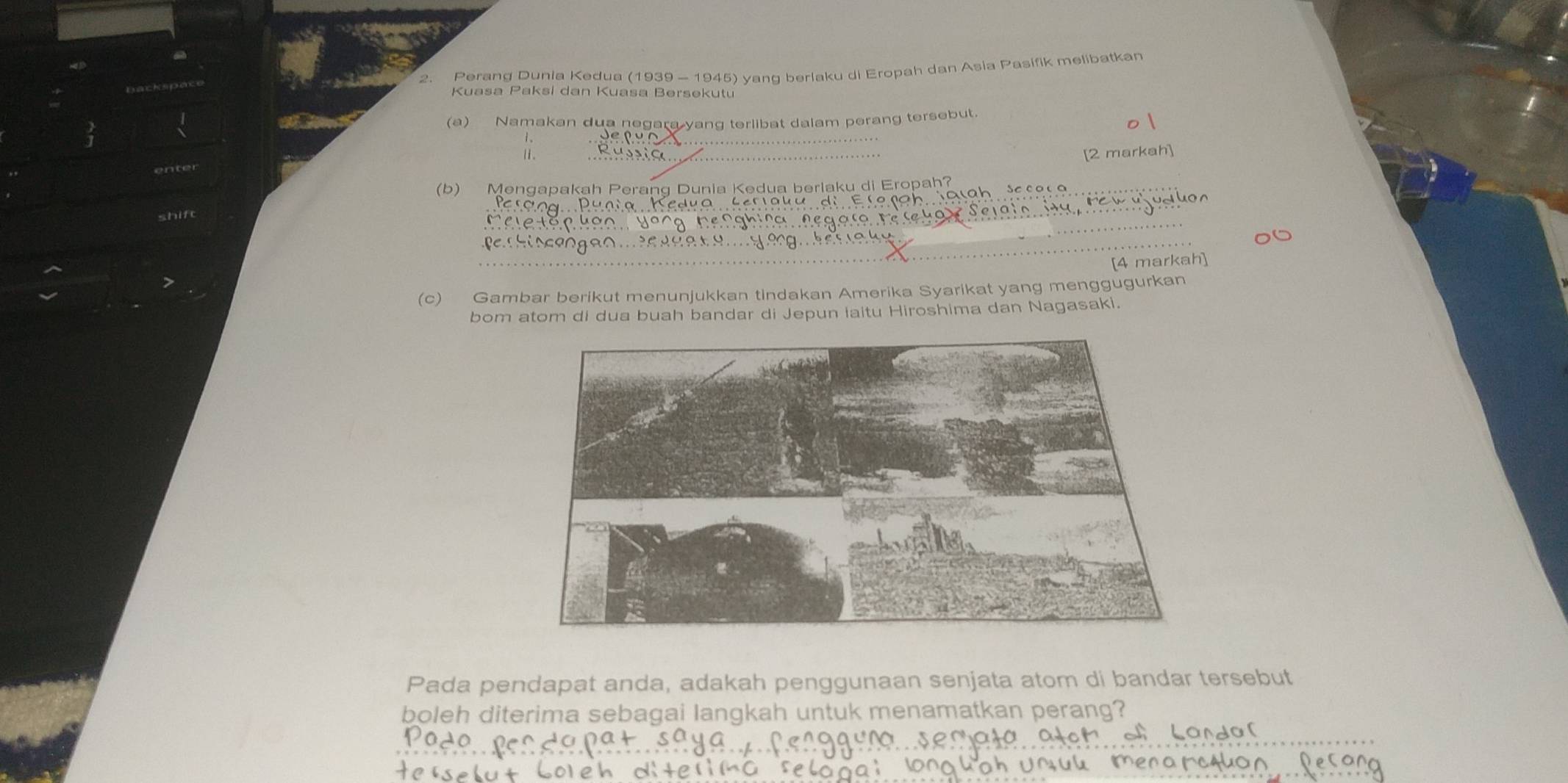 Perang Dunia Kedua (1939 - 1945) yang berlaku di Eropah dan Asia Pasifik melibatkan 
Kuasa Paksi dan Kuasa Bersekutu 
_ 
(a) Namakan dua negara yang terlibat dalam perang tersebut. 
_ 
[2 markah] 
_ 
(b) Mengapakah Perang Dunia Kedua berlaku di Eropah? 
_ 
_ 
shif 
__ 
[4 markah] 
(c) Gambar berikut menunjukkan tindakan Amerika Syarikat yang menggugurkan 
bom atom di dua buah bandar di Jepun iaitu Hiroshima dan Nagasaki. 
Pada pendapat anda, adakah penggunaan senjata atom di bandar tersebut 
boleh diterima sebagai langkah untuk menamatkan perang? 
_ 
_