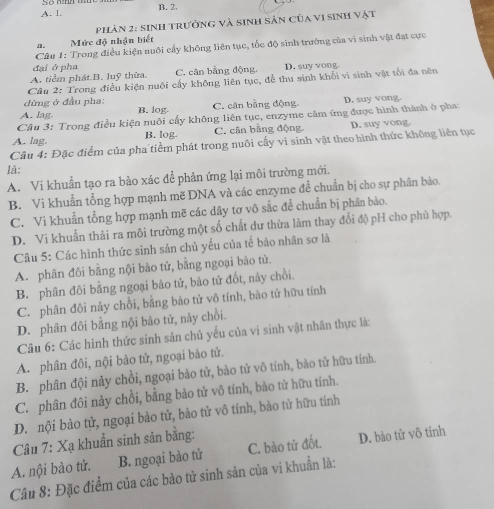 B. 2.
A. 1.
PHÀN 2: siNH tRưởnG và sinh Sản Của vI sinh vật
a.  Mức độ nhận biết
Câu 1: Trong điều kiện nuôi cấy không liên tục, tốc độ sinh trưởng của vi sinh vật đạt cực
đại ở pha
A. tiểm phát.B. luỹ thừa. C. cân bằng động. D. suy vong.
Câu 2: Trong điều kiện nuôi cấy không liên tục, để thu sinh khối vi sinh vật tối đa nên
dừng ở đầu pha:
A. lag. B. log. C. cân bằng động. D. suy vong.
Câu 3: Trong điều kiện nuôi cấy không liên tục, enzyme cảm ứng được hình thành ở pha:
A. lag. B. log. C. cân bằng động. D. suy vong
Câu 4: Đặc điểm của pha tiềm phát trong nuôi cấy vi sinh vật theo hình thức không liên tục
là:
A. Vi khuẩn tạo ra bào xác để phản ứng lại môi trường mới.
B. Vi khuẩn tổng hợp mạnh mẽ DNA và các enzyme để chuẩn bị cho sự phân bào.
C. Vi khuẩn tổng hợp mạnh mẽ các dây tơ vô sắc để chuẩn bị phân bào.
D. Vi khuẩn thải ra môi trường một số chất dư thừa làm thay đổi độ pH cho phù hợp.
Câu 5: Các hình thức sinh sản chủ yếu của tế bào nhân sơ là
A. phân đôi bằng nội bào tử, bằng ngoại bào tử.
B. phân đôi bằng ngoại bào tử, bào tử đốt, này chồi.
C. phân đôi nảy chồi, bằng bào tử vô tính, bào tử hữu tính
D. phân đôi bằng nội bảo tử, nảy chồi.
Câu 6: Các hình thức sinh sản chủ yếu của vì sinh vật nhân thực là:
A. phân đôi, nội bào tử, ngoại bào tử.
B. phân đội nảy chồi, ngoại bào tử, bào tử vô tính, bào tử hữu tính.
C. phân đôi nảy chồi, bằng bào tử vô tính, bảo tử hữu tính.
D. nội bào tử, ngoại bào tử, bào tử vô tính, bào tử hữu tính
Câu 7: Xạ khuẩn sinh sản bằng:
A. nội bào tử. B. ngoại bào tử C. bào tử đốt. D. bào tử vô tính
Câu 8: Đặc điểm của các bào tử sinh sản của vi khuẩn là: