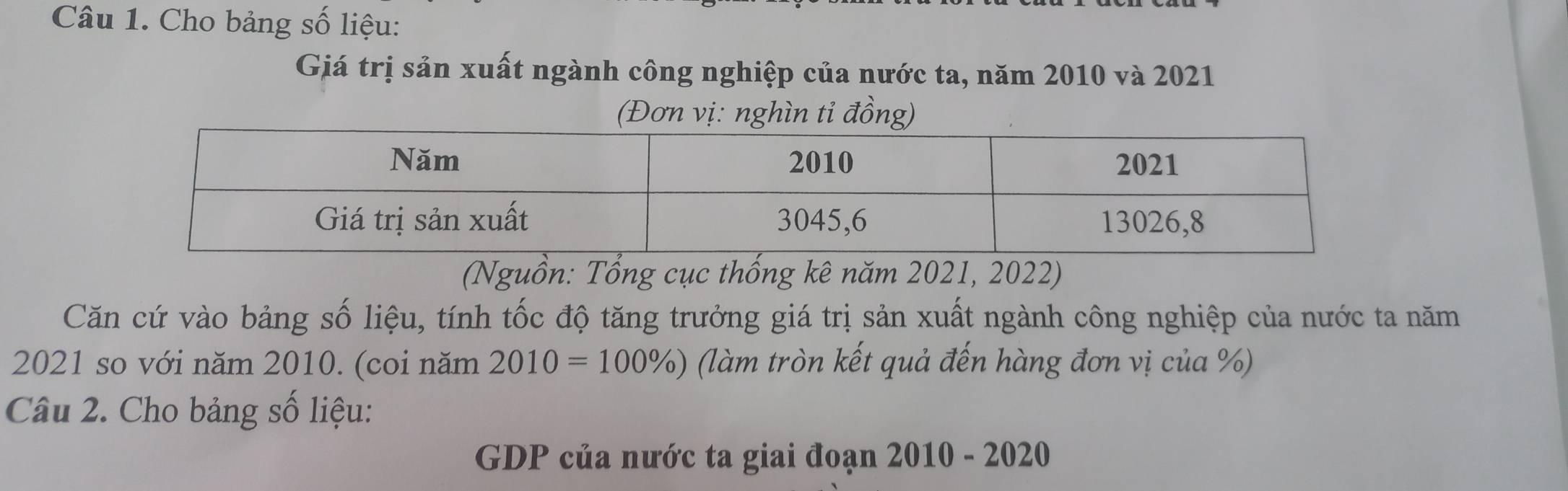 Cho bảng số liệu: 
Giá trị sản xuất ngành công nghiệp của nước ta, năm 2010 và 2021 
(Đơn vị: nghìn tỉ đồng) 
(Nguồn: Tổng cục thống kê năm 2021, 2022) 
Căn cứ vào bảng số liệu, tính tốc độ tăng trưởng giá trị sản xuất ngành công nghiệp của nước ta năm 
2021 so với năm 2010. (coi năm 2010=100% ) (làm tròn kết quả đến hàng đơn vị của %) 
Câu 2. Cho bảng số liệu: 
GDP của nước ta giai đoạn 2010 - 2020