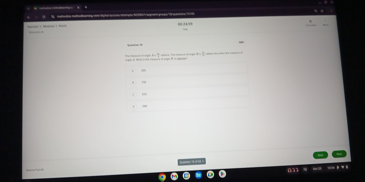 méthodize méthodloaming c
methodize.methodlearning.com/digital/quizzes/attempts/4030847/segment-groups/18/questions/13103
Section 1, Module 1: Math 00:24:59
Direction e
Question 19 ABC
The measure of angle A n  13/3  radians. The measure of angle B n  5x/12  radians lexs than the measure of
angle A. What is the measure of angle B. in degrees?
A 105
135
210
240
pack
Serene Futrell Question 19 of 22 =
Oct 23 10:54