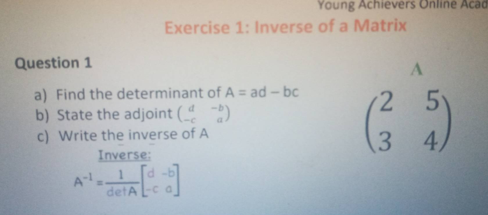 Young Achievers Online Acad 
Exercise 1: Inverse of a Matrix 
Question 1 
A 
a) Find the determinant of A=ad-bc
b) State the adjoint beginpmatrix d&-b -c&aendpmatrix
c) Write the inverse of A 
Inverse:
beginpmatrix 2&5 3&4endpmatrix
A^(-1)= 1/detA beginbmatrix d&-b -c&aendbmatrix