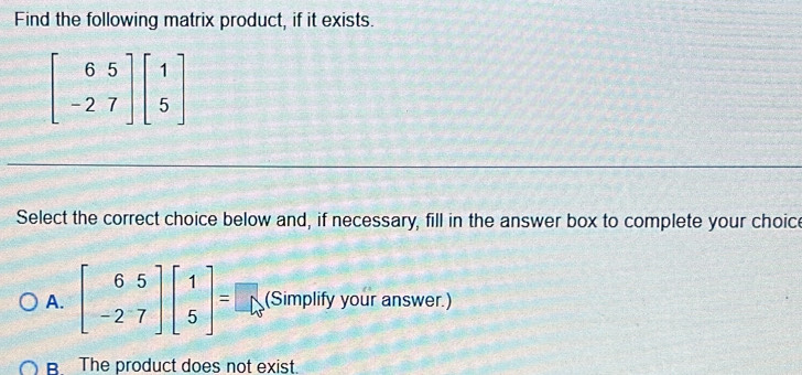 Find the following matrix product, if it exists.
Select the correct choice below and, if necessary, fill in the answer box to complete your choice
A. beginbmatrix 6&5 -2&7endbmatrix beginbmatrix 1 5endbmatrix = □ (Simplify your answer.)
R The product does not exist.