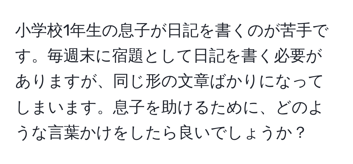 小学校1年生の息子が日記を書くのが苦手です。毎週末に宿題として日記を書く必要がありますが、同じ形の文章ばかりになってしまいます。息子を助けるために、どのような言葉かけをしたら良いでしょうか？