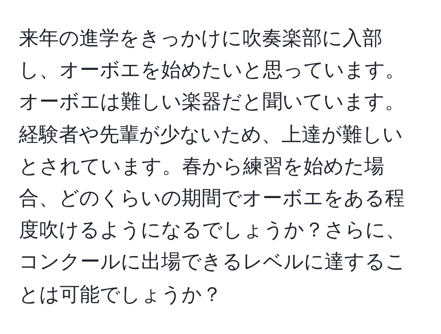 来年の進学をきっかけに吹奏楽部に入部し、オーボエを始めたいと思っています。オーボエは難しい楽器だと聞いています。経験者や先輩が少ないため、上達が難しいとされています。春から練習を始めた場合、どのくらいの期間でオーボエをある程度吹けるようになるでしょうか？さらに、コンクールに出場できるレベルに達することは可能でしょうか？